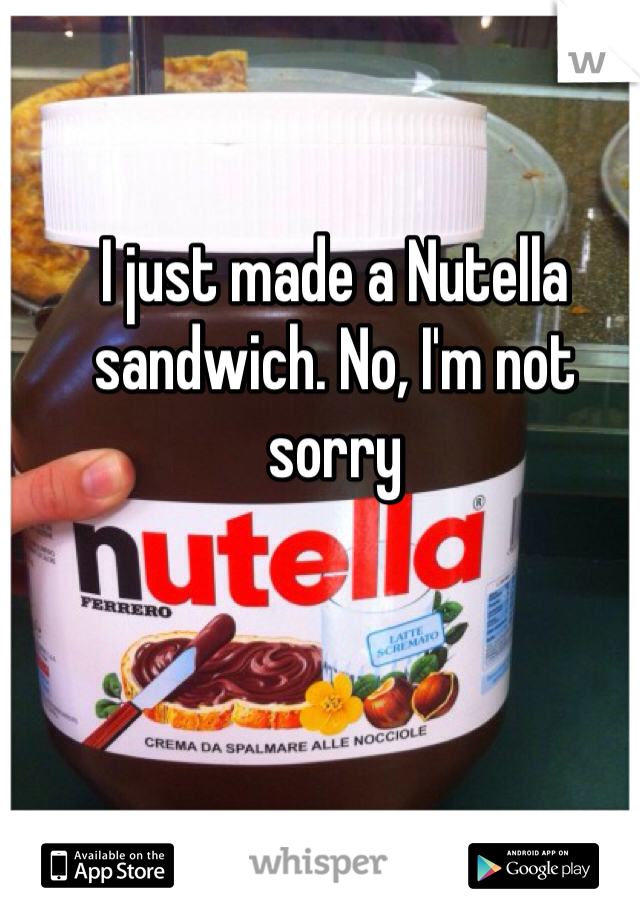 I just made a Nutella sandwich. No, I'm not sorry 