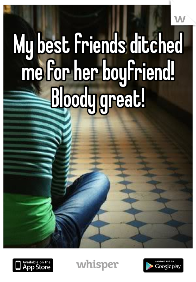 My best friends ditched me for her boyfriend! Bloody great!