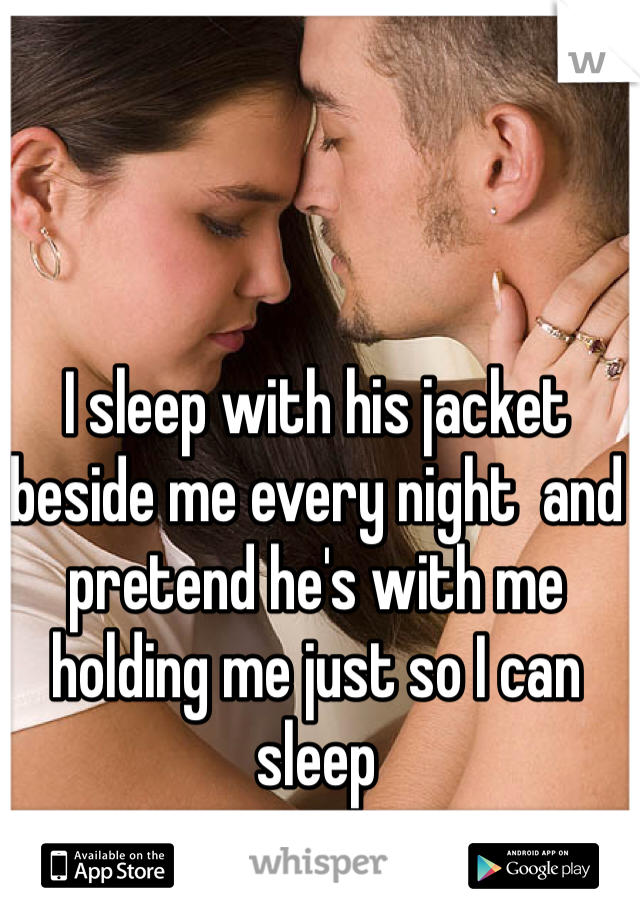 I sleep with his jacket beside me every night  and pretend he's with me holding me just so I can sleep