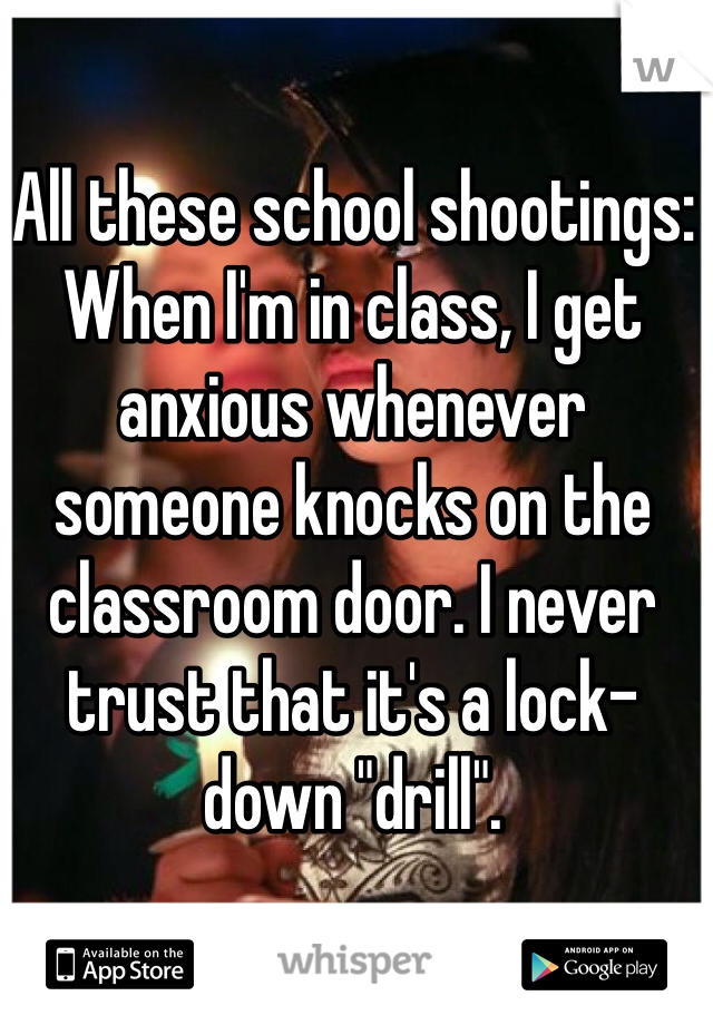 All these school shootings:
When I'm in class, I get anxious whenever someone knocks on the classroom door. I never trust that it's a lock-down "drill". 