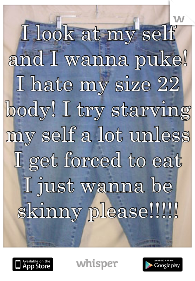 I look at my self and I wanna puke! I hate my size 22 body! I try starving my self a lot unless I get forced to eat
I just wanna be skinny please!!!!!