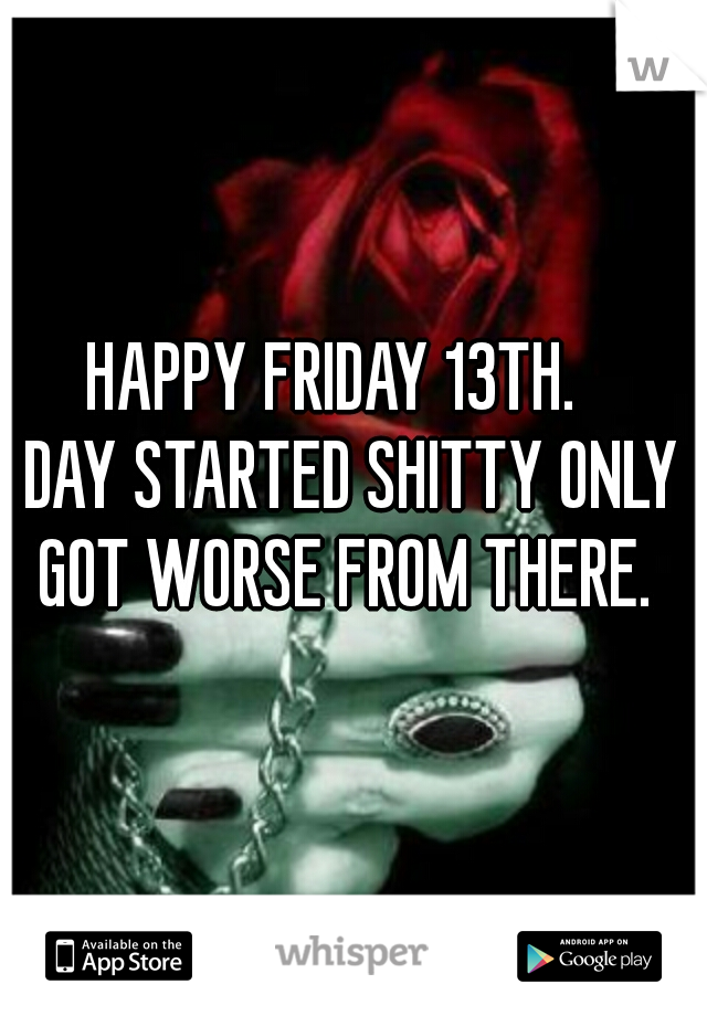 HAPPY FRIDAY 13TH.   
DAY STARTED SHITTY ONLY GOT WORSE FROM THERE.  