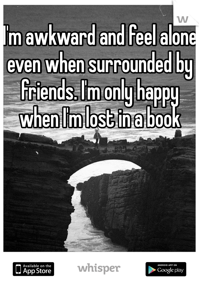 I'm awkward and feel alone even when surrounded by friends. I'm only happy when I'm lost in a book