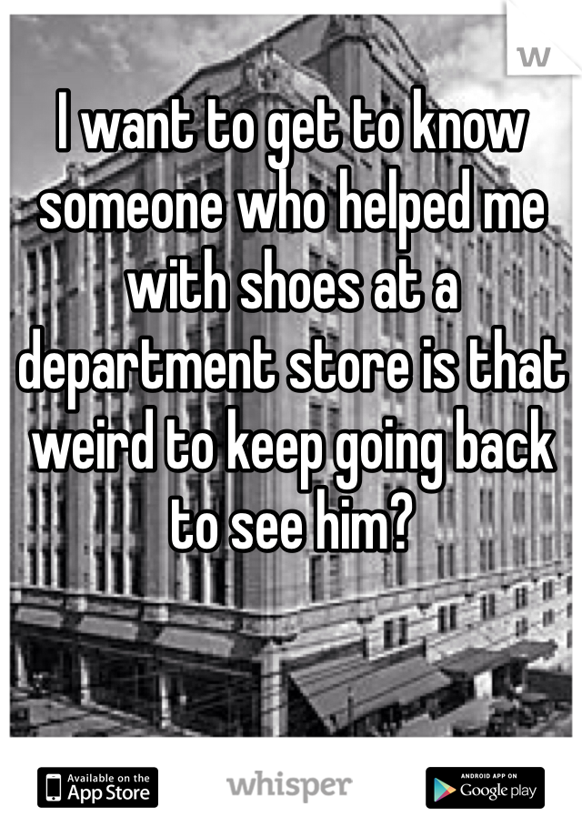 I want to get to know someone who helped me with shoes at a department store is that weird to keep going back  to see him? 