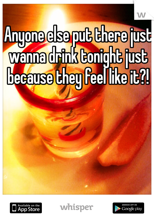 Anyone else put there just wanna drink tonight just because they feel like it?!