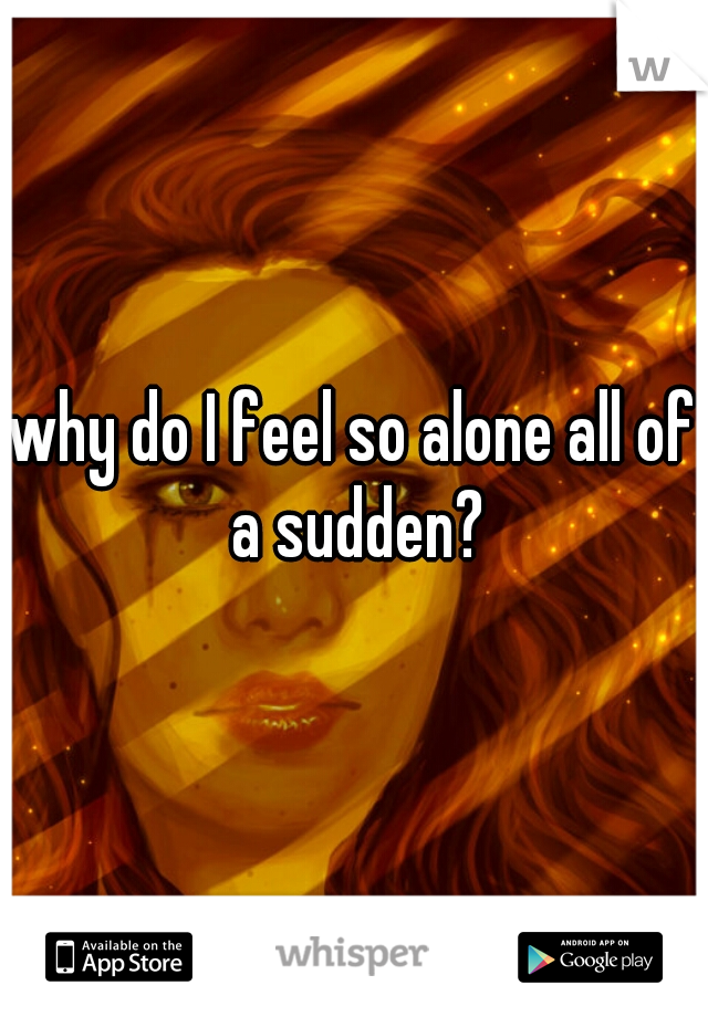 why do I feel so alone all of a sudden?