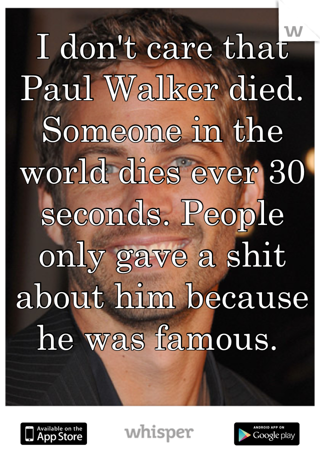 I don't care that Paul Walker died. Someone in the world dies ever 30 seconds. People only gave a shit about him because he was famous. 