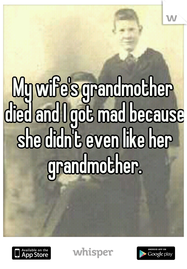 My wife's grandmother died and I got mad because she didn't even like her grandmother.