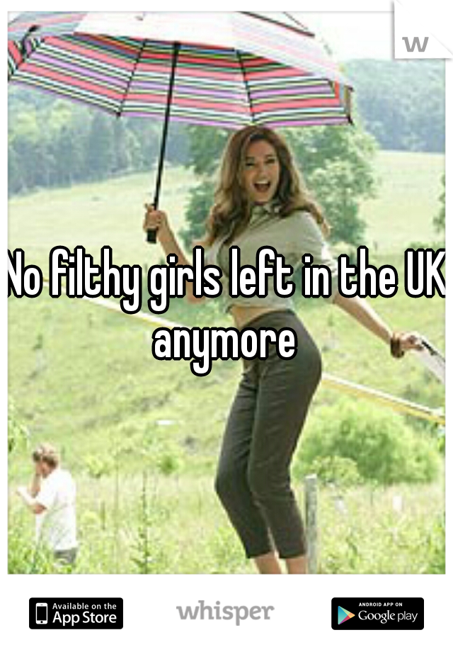 No filthy girls left in the UK anymore 