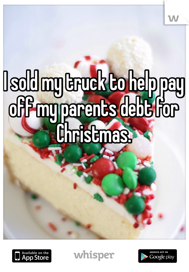 I sold my truck to help pay off my parents debt for Christmas. 