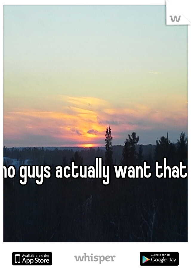 no guys actually want that