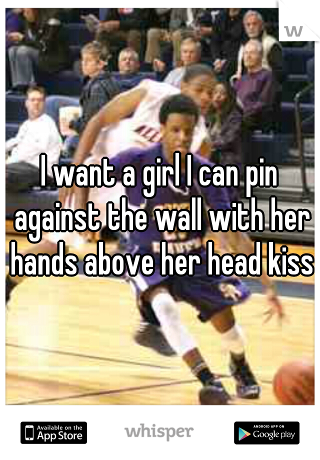 I want a girl I can pin against the wall with her hands above her head kiss