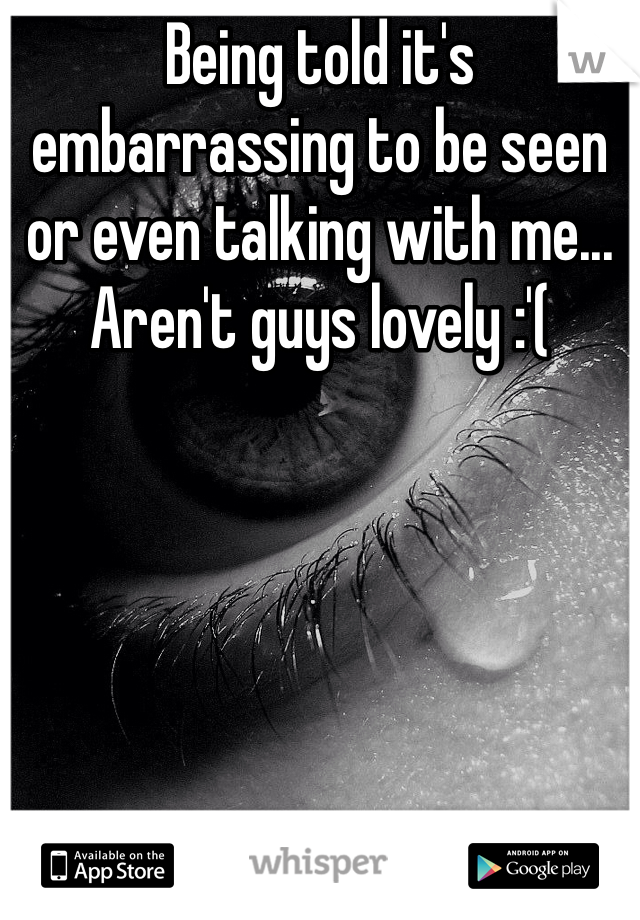 Being told it's embarrassing to be seen or even talking with me... Aren't guys lovely :'( 
