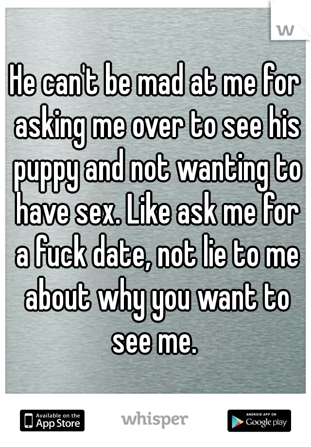 He can't be mad at me for asking me over to see his puppy and not wanting to have sex. Like ask me for a fuck date, not lie to me about why you want to see me. 
