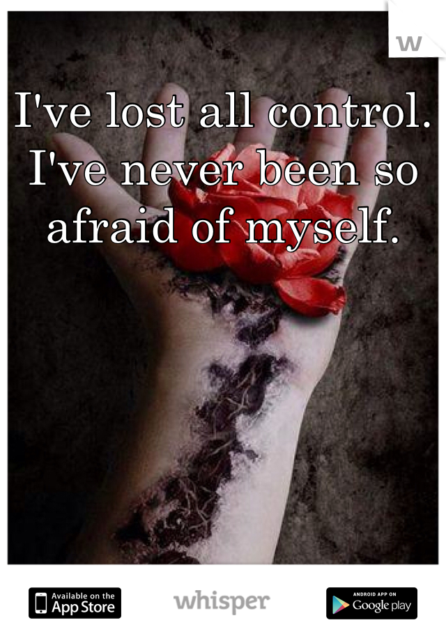 I've lost all control. I've never been so afraid of myself.