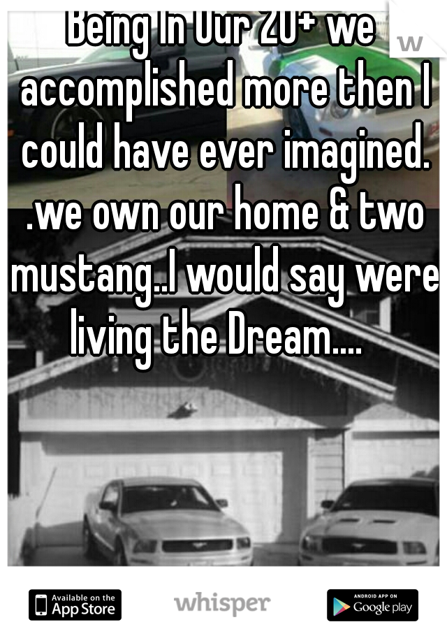Being In Our 20+ we accomplished more then I could have ever imagined. .we own our home & two mustang..I would say were living the Dream....  