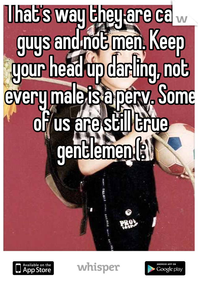 That's way they are called guys and not men. Keep your head up darling, not every male is a perv. Some of us are still true gentlemen (: