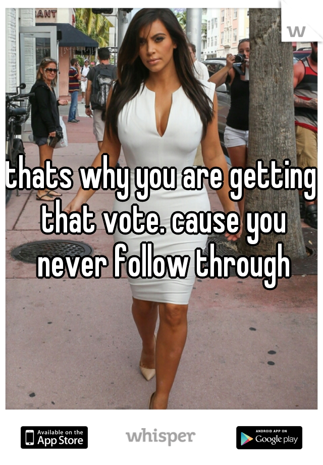 thats why you are getting that vote. cause you never follow through