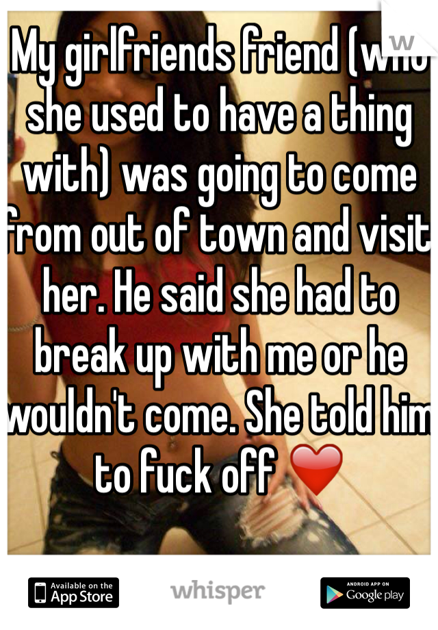 My girlfriends friend (who she used to have a thing with) was going to come from out of town and visit her. He said she had to break up with me or he wouldn't come. She told him to fuck off ❤️