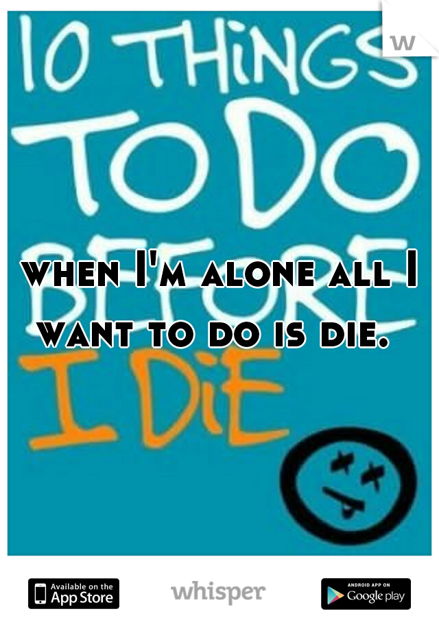 when I'm alone all I want to do is die.  