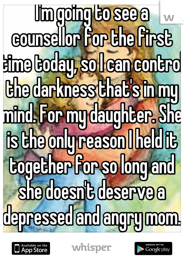 I'm going to see a counsellor for the first time today, so I can control the darkness that's in my mind. For my daughter. She is the only reason I held it together for so long and she doesn't deserve a depressed and angry mom.