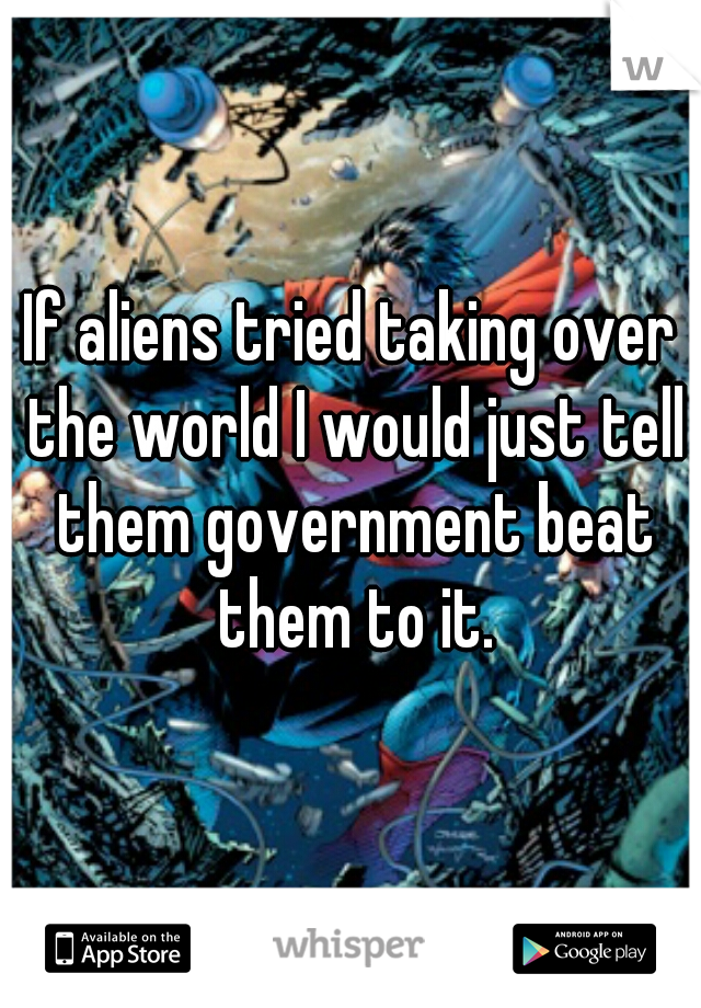If aliens tried taking over the world I would just tell them government beat them to it.
