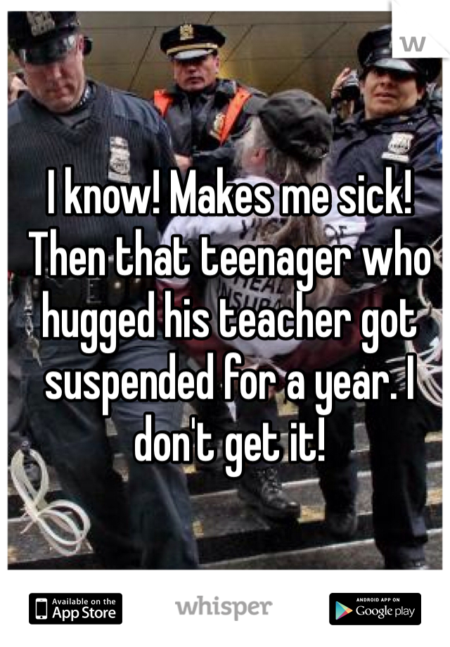 I know! Makes me sick! Then that teenager who hugged his teacher got suspended for a year. I don't get it!