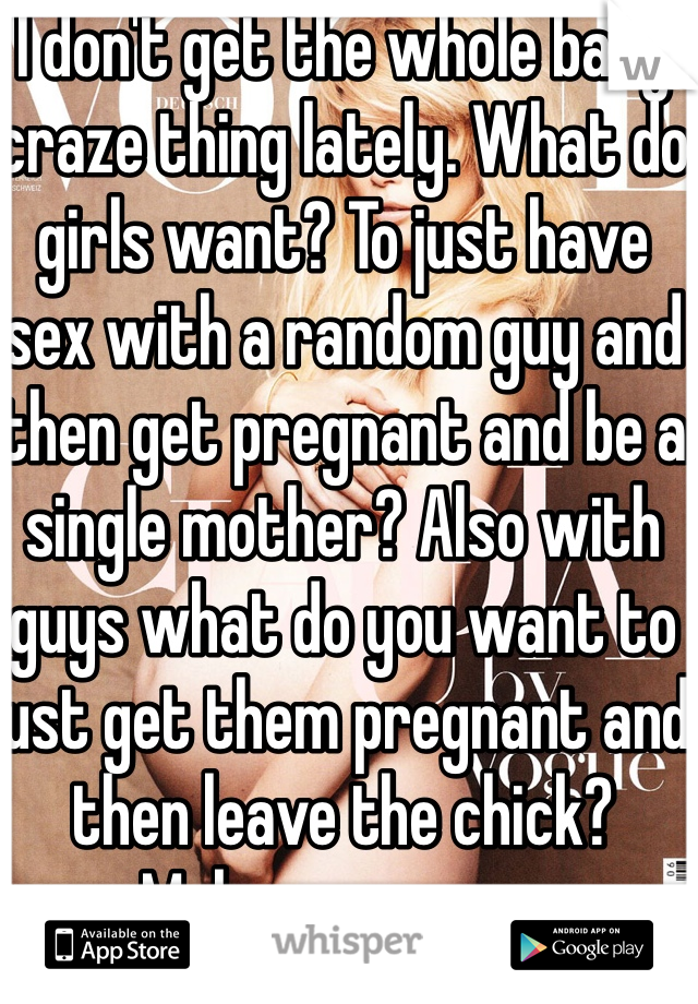 I don't get the whole baby craze thing lately. What do girls want? To just have sex with a random guy and then get pregnant and be a single mother? Also with guys what do you want to just get them pregnant and then leave the chick? Makes no sense.