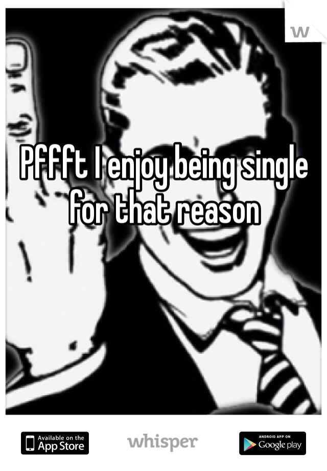 Pffft I enjoy being single for that reason