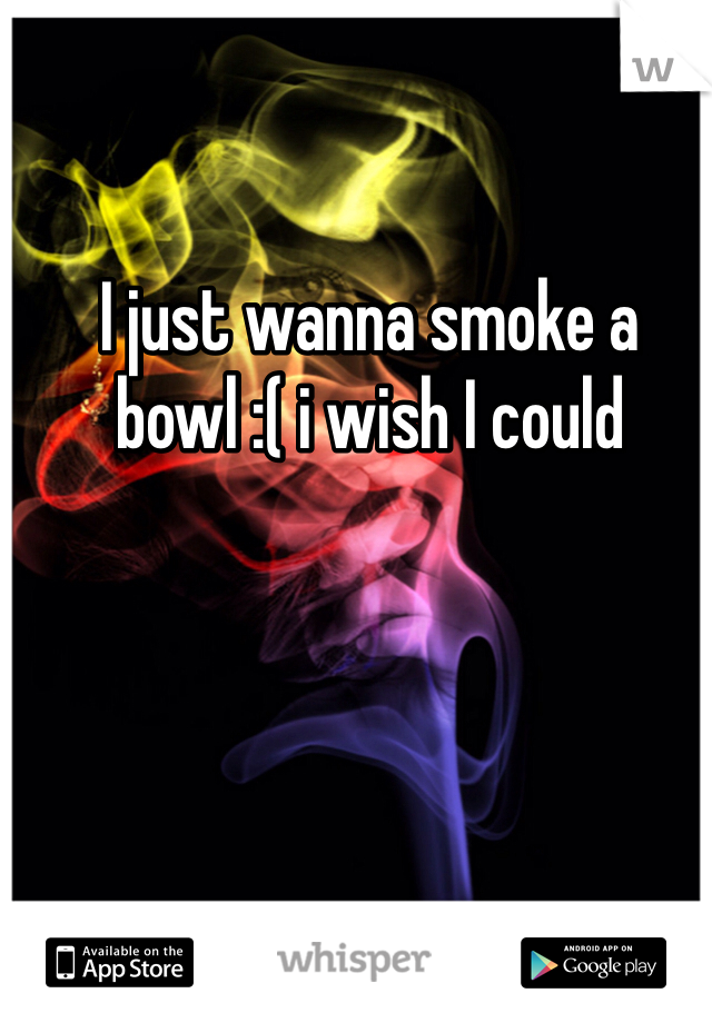 I just wanna smoke a bowl :( i wish I could