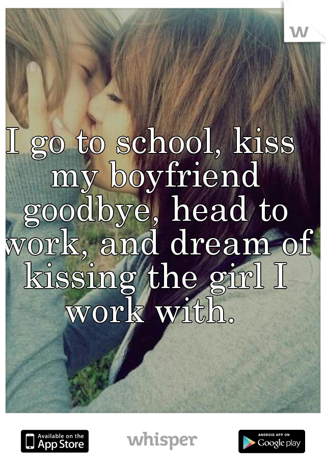 I go to school, kiss my boyfriend goodbye, head to work, and dream of kissing the girl I work with. 