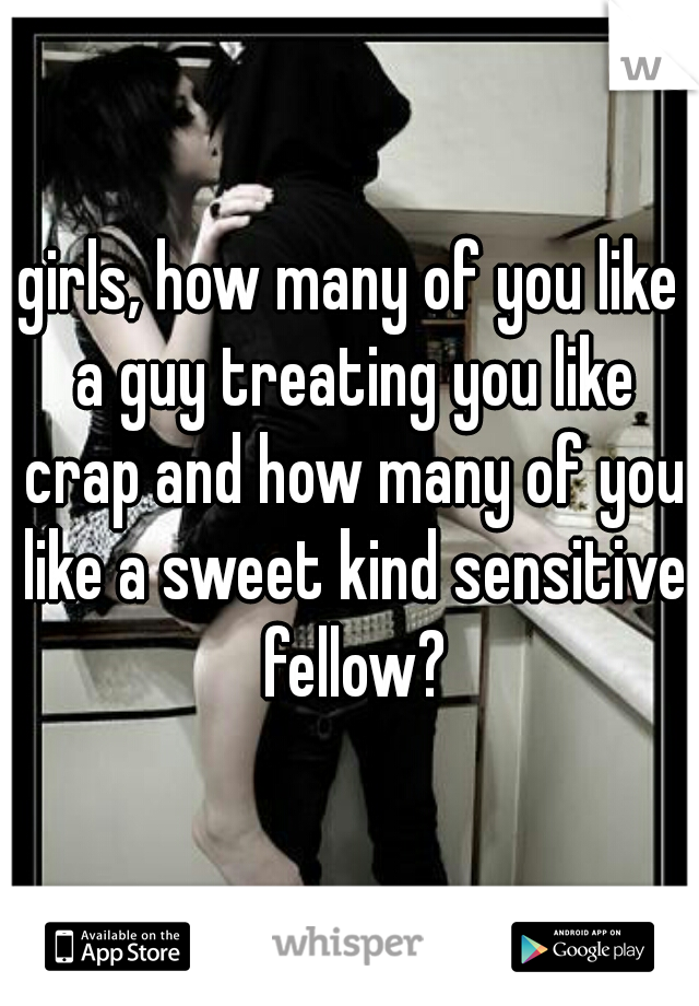 girls, how many of you like a guy treating you like crap and how many of you like a sweet kind sensitive fellow?