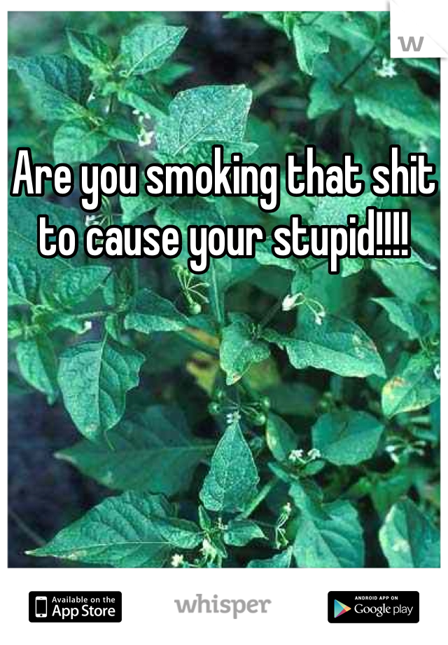 Are you smoking that shit to cause your stupid!!!!