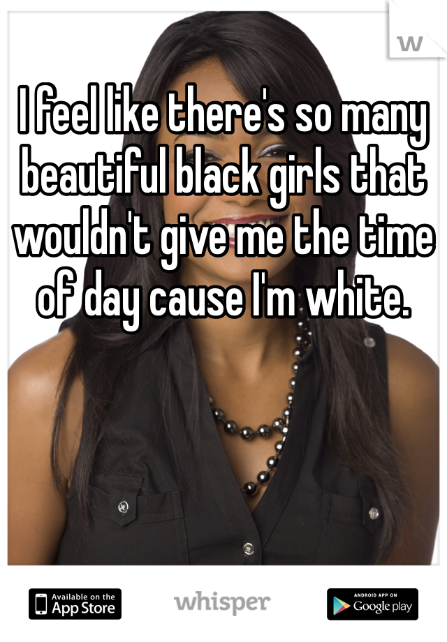 I feel like there's so many beautiful black girls that wouldn't give me the time of day cause I'm white. 