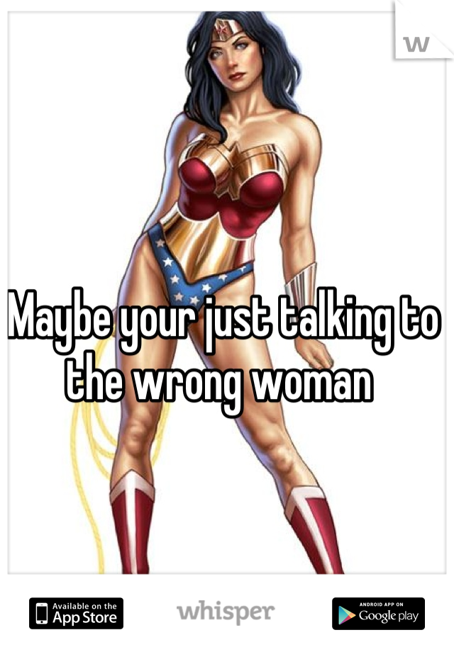 Maybe your just talking to the wrong woman 