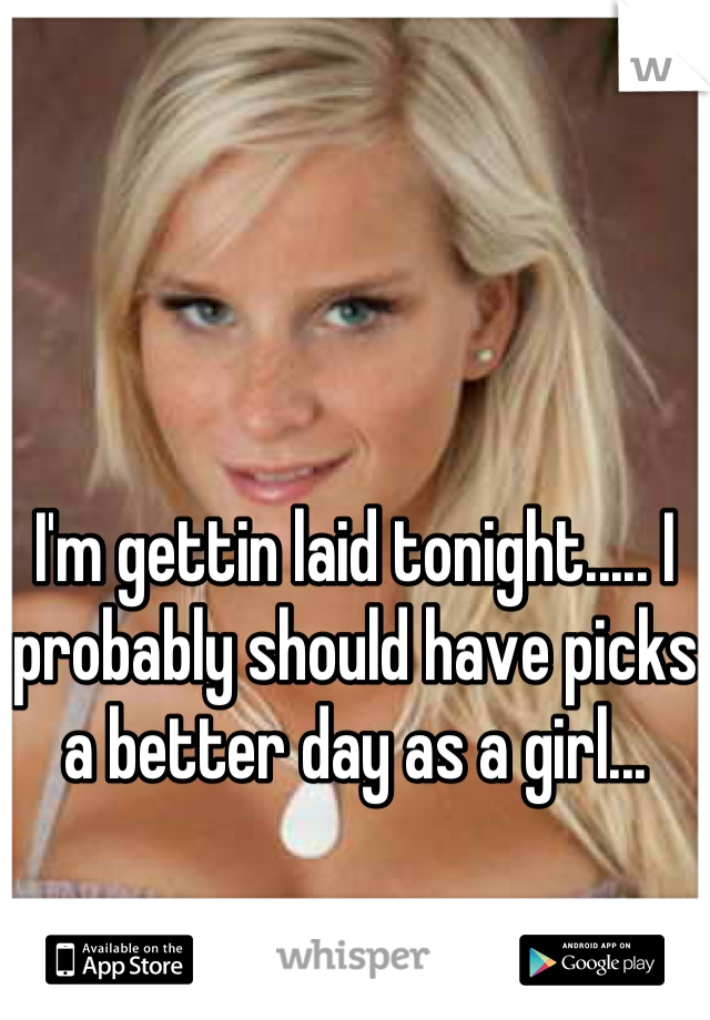 I'm gettin laid tonight..... I probably should have picks a better day as a girl...