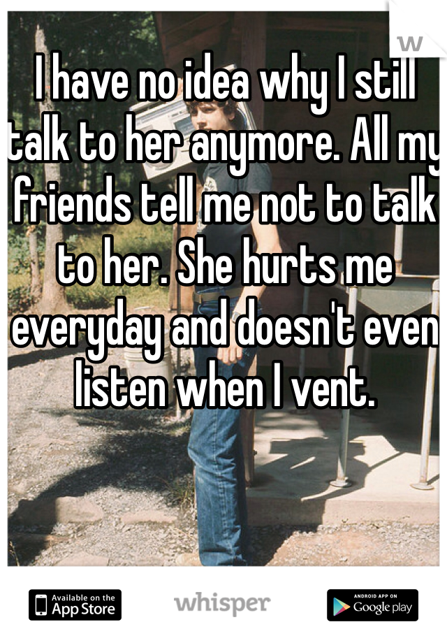 I have no idea why I still talk to her anymore. All my friends tell me not to talk to her. She hurts me everyday and doesn't even listen when I vent. 