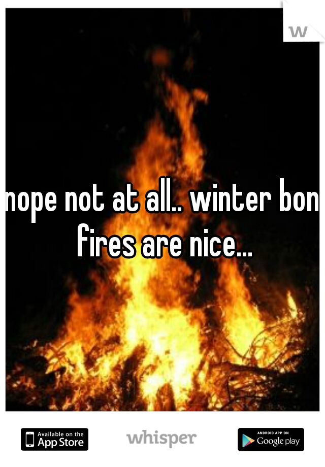 nope not at all.. winter bon fires are nice...