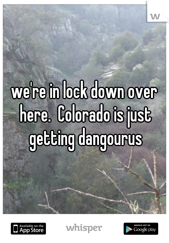 we're in lock down over here.  Colorado is just getting dangourus
