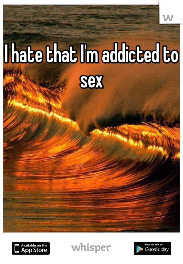 I hate that I'm addicted to sex
