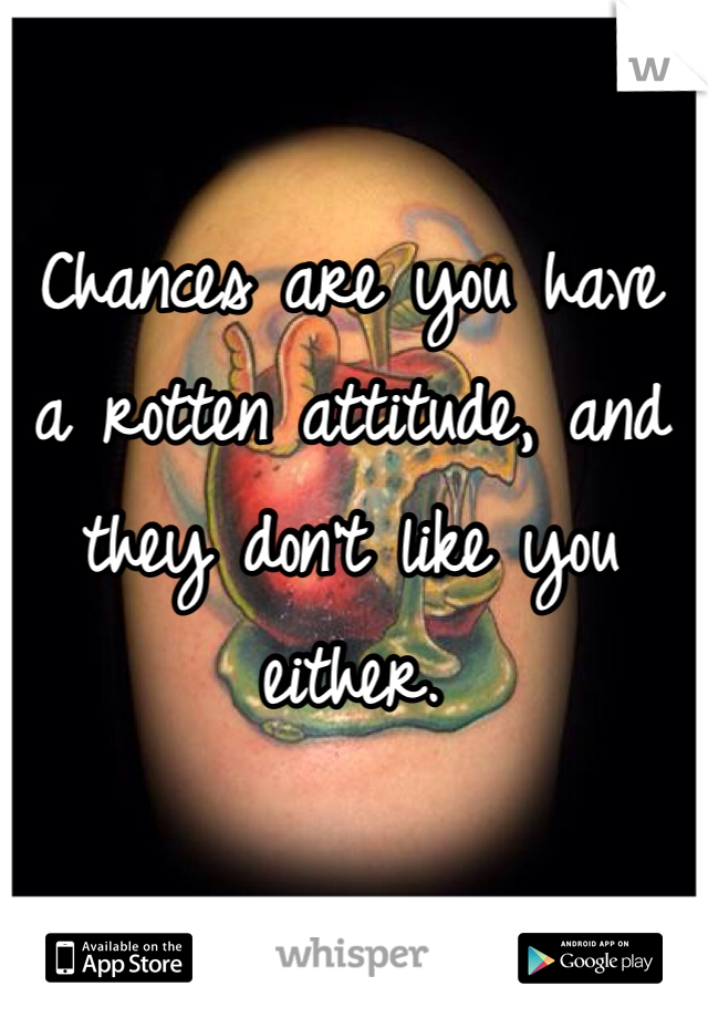 Chances are you have a rotten attitude, and they don't like you either.
