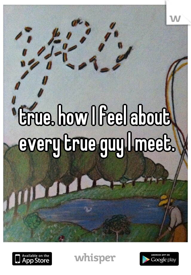 true. how I feel about every true guy I meet.