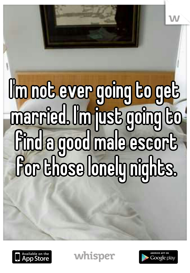 I'm not ever going to get married. I'm just going to find a good male escort for those lonely nights.