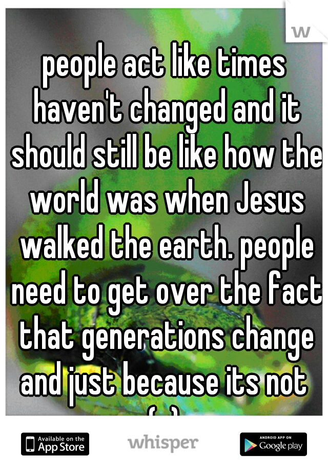 people act like times haven't changed and it should still be like how the world was when Jesus walked the earth. people need to get over the fact that generations change and just because its not  (c) 
