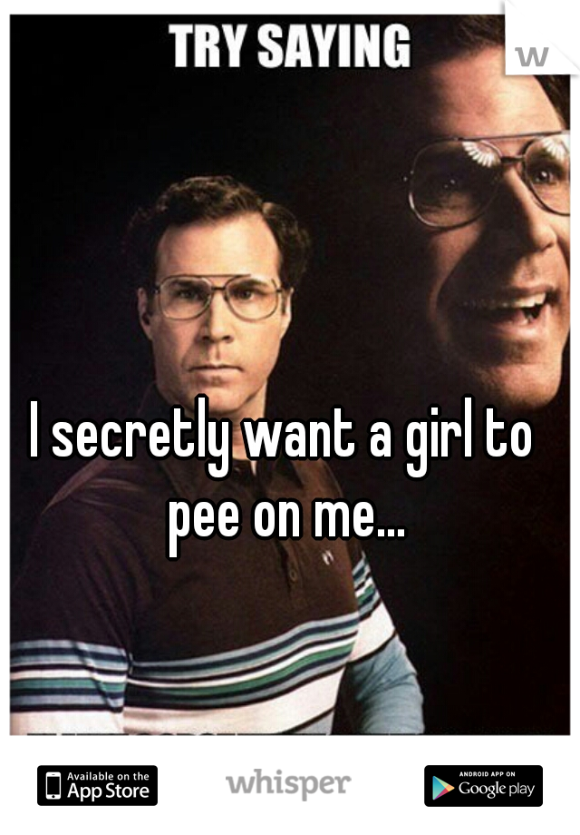 I secretly want a girl to pee on me...
