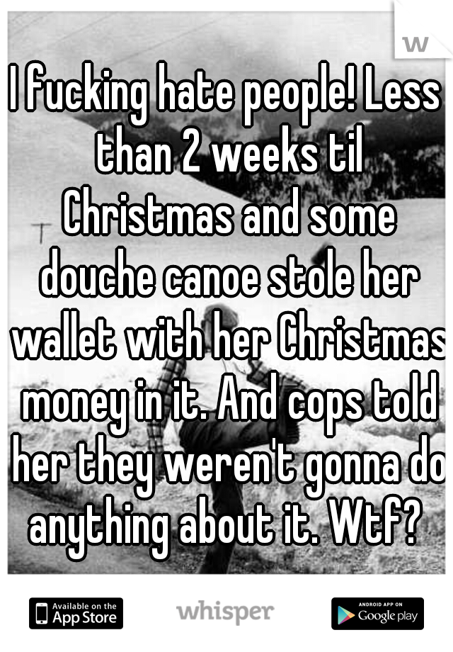 I fucking hate people! Less than 2 weeks til Christmas and some douche canoe stole her wallet with her Christmas money in it. And cops told her they weren't gonna do anything about it. Wtf? 