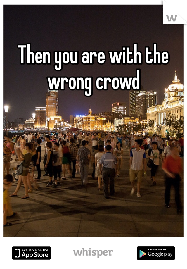 Then you are with the wrong crowd 