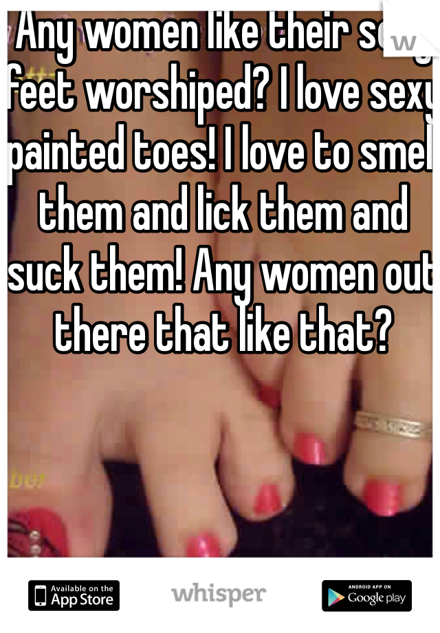 Any women like their sexy feet worshiped? I love sexy painted toes! I love to smell them and lick them and suck them! Any women out there that like that?