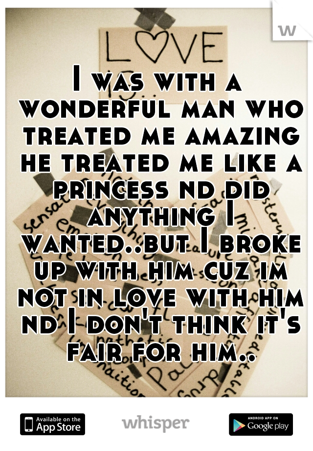 I was with a wonderful man who treated me amazing he treated me like a princess nd did anything I wanted..but I broke up with him cuz im not in love with him nd I don't think it's fair for him..