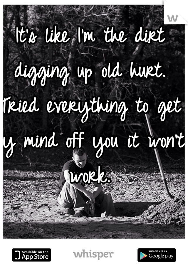 It's like I'm the dirt digging up old hurt. Tried everything to get my mind off you it won't work. 